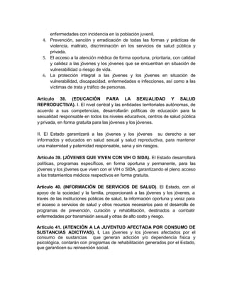 enfermedades con incidencia en la población juvenil.
   4. Prevención, sanción y erradicación de todas las formas y prácticas de
      violencia, maltrato, discriminación en los servicios de salud pública y
      privada.
   5. El acceso a la atención médica de forma oportuna, prioritaria, con calidad
      y calidez a las jóvenes y los jóvenes que se encuentran en situación de
      vulnerabilidad o riesgo de vida.
   6. La protección integral a las jóvenes y los jóvenes en situación de
      vulnerabilidad, discapacidad, enfermedades e infecciones, así como a las
      víctimas de trata y tráfico de personas.

Artículo 38. (EDUCACIÓN PARA LA SEXUALIDAD Y SALUD
REPRODUCTIVA). I. El nivel central y las entidades territoriales autónomas, de
acuerdo a sus competencias, desarrollarán políticas de educación para la
sexualidad responsable en todos los niveles educativos, centros de salud pública
y privada, en forma gratuita para las jóvenes y los jóvenes.

II. El Estado garantizará a las jóvenes y los jóvenes su derecho a ser
informados y educados en salud sexual y salud reproductiva, para mantener
una maternidad y paternidad responsable, sana y sin riesgos.

Artículo 39. (JÓVENES QUE VIVEN CON VIH O SIDA). El Estado desarrollará
políticas, programas específicos, en forma oportuna y permanente, para las
jóvenes y los jóvenes que viven con el VIH o SIDA, garantizando el pleno acceso
a los tratamientos médicos respectivos en forma gratuita.

Artículo 40. (INFORMACIÓN DE SERVICIOS DE SALUD). El Estado, con el
apoyo de la sociedad y la familia, proporcionará a las jóvenes y los jóvenes, a
través de las instituciones públicas de salud, la información oportuna y veraz para
el acceso a servicios de salud y otros recursos necesarios para el desarrollo de
programas de prevención, curación y rehabilitación, destinados a combatir
enfermedades por transmisión sexual y otras de alto costo y riesgo.

Artículo 41. (ATENCIÓN A LA JUVENTUD AFECTADA POR CONSUMO DE
SUSTANCIAS ADICTIVAS). I. Las jóvenes y los jóvenes afectados por el
consumo de sustancias que generan adicción y/o dependencia física y
psicológica, contarán con programas de rehabilitación generados por el Estado,
que garanticen su reinserción social.
 