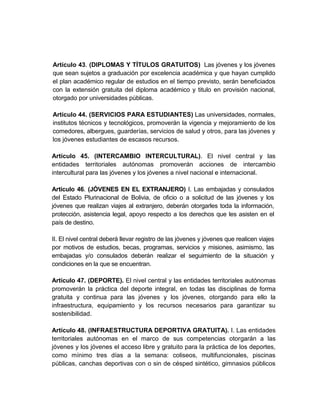 Artículo 43. (DIPLOMAS Y TÍTULOS GRATUITOS) Las jóvenes y los jóvenes
que sean sujetos a graduación por excelencia académica y que hayan cumplido
el plan académico regular de estudios en el tiempo previsto, serán beneficiados
con la extensión gratuita del diploma académico y titulo en provisión nacional,
otorgado por universidades públicas.

Artículo 44. (SERVICIOS PARA ESTUDIANTES) Las universidades, normales,
institutos técnicos y tecnológicos, promoverán la vigencia y mejoramiento de los
comedores, albergues, guarderías, servicios de salud y otros, para las jóvenes y
los jóvenes estudiantes de escasos recursos.

Artículo 45. (INTERCAMBIO INTERCULTURAL). El nivel central y las
entidades territoriales autónomas promoverán acciones de intercambio
intercultural para las jóvenes y los jóvenes a nivel nacional e internacional.

Artículo 46. (JÓVENES EN EL EXTRANJERO) I. Las embajadas y consulados
del Estado Plurinacional de Bolivia, de oficio o a solicitud de las jóvenes y los
jóvenes que realizan viajes al extranjero, deberán otorgarles toda la información,
protección, asistencia legal, apoyo respecto a los derechos que les asisten en el
país de destino.

II. El nivel central deberá llevar registro de las jóvenes y jóvenes que realicen viajes
por motivos de estudios, becas, programas, servicios y misiones, asimismo, las
embajadas y/o consulados deberán realizar el seguimiento de la situación y
condiciones en la que se encuentran.

Artículo 47. (DEPORTE). El nivel central y las entidades territoriales autónomas
promoverán la práctica del deporte integral, en todas las disciplinas de forma
gratuita y continua para las jóvenes y los jóvenes, otorgando para ello la
infraestructura, equipamiento y los recursos necesarios para garantizar su
sostenibilidad.

Artículo 48. (INFRAESTRUCTURA DEPORTIVA GRATUITA). I. Las entidades
territoriales autónomas en el marco de sus competencias otorgarán a las
jóvenes y los jóvenes el acceso libre y gratuito para la práctica de los deportes,
como mínimo tres días a la semana: coliseos, multifuncionales, piscinas
públicas, canchas deportivas con o sin de césped sintético, gimnasios públicos
 
