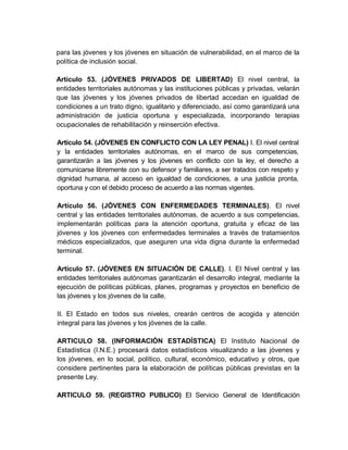 para las jóvenes y los jóvenes en situación de vulnerabilidad, en el marco de la
política de inclusión social.

Artículo 53. (JÓVENES PRIVADOS DE LIBERTAD) El nivel central, la
entidades territoriales autónomas y las instituciones públicas y privadas, velarán
que las jóvenes y los jóvenes privados de libertad accedan en igualdad de
condiciones a un trato digno, igualitario y diferenciado, así como garantizará una
administración de justicia oportuna y especializada, incorporando terapias
ocupacionales de rehabilitación y reinserción efectiva.

Artículo 54. (JÓVENES EN CONFLICTO CON LA LEY PENAL) I. El nivel central
y la entidades territoriales autónomas, en el marco de sus competencias,
garantizarán a las jóvenes y los jóvenes en conflicto con la ley, el derecho a
comunicarse libremente con su defensor y familiares, a ser tratados con respeto y
dignidad humana, al acceso en igualdad de condiciones, a una justicia pronta,
oportuna y con el debido proceso de acuerdo a las normas vigentes.

Artículo 56. (JÓVENES CON ENFERMEDADES TERMINALES). El nivel
central y las entidades territoriales autónomas, de acuerdo a sus competencias,
implementarán políticas para la atención oportuna, gratuita y eficaz de las
jóvenes y los jóvenes con enfermedades terminales a través de tratamientos
médicos especializados, que aseguren una vida digna durante la enfermedad
terminal.

Artículo 57. (JÓVENES EN SITUACIÓN DE CALLE). I. El Nivel central y las
entidades territoriales autónomas garantizarán el desarrollo integral, mediante la
ejecución de políticas públicas, planes, programas y proyectos en beneficio de
las jóvenes y los jóvenes de la calle.

II. El Estado en todos sus niveles, crearán centros de acogida y atención
integral para las jóvenes y los jóvenes de la calle.

ARTICULO 58. (INFORMACIÓN ESTADÍSTICA) El Instituto Nacional de
Estadística (I.N.E.) procesará datos estadísticos visualizando a las jóvenes y
los jóvenes, en lo social, político, cultural, económico, educativo y otros, que
considere pertinentes para la elaboración de políticas públicas previstas en la
presente Ley.

ARTICULO 59. (REGISTRO PUBLICO) El Servicio General de Identificación
 