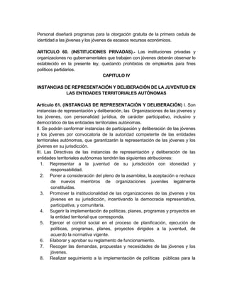 Personal diseñará programas para la otorgación gratuita de la primera cedula de
identidad a las jóvenes y los jóvenes de escasos recursos económicos.

ARTICULO 60. (INSTITUCIONES PRIVADAS).- Las instituciones privadas y
organizaciones no gubernamentales que trabajen con jóvenes deberán observar lo
establecido en la presente ley, quedando prohibidas de emplearlos para fines
políticos partidarios.
                                CAPITULO IV

INSTANCIAS DE REPRESENTACIÓN Y DELIBERACIÓN DE LA JUVENTUD EN
            LAS ENTIDADES TERRITORIALES AUTÓNOMAS

Artículo 61. (INSTANCIAS DE REPRESENTACIÓN Y DELIBERACIÓN) I. Son
instancias de representación y deliberación, las Organizaciones de las jóvenes y
los jóvenes, con personalidad jurídica, de carácter participativo, inclusivo y
democrático de las entidades territoriales autónomas.
II. Se podrán conformar instancias de participación y deliberación de las jóvenes
y los jóvenes por convocatoria de la autoridad competente de las entidades
territoriales autónomas, que garantizarán la representación de las jóvenes y los
jóvenes en su jurisdicción.
III. Las Directivas de las instancias de representación y deliberación de las
entidades territoriales autónomas tendrán las siguientes atribuciones:
   1. Representar a la juventud de su jurisdicción con idoneidad y
         responsabilidad.
   2. Poner a consideración del pleno de la asamblea, la aceptación o rechazo
         de nuevos miembros de organizaciones juveniles legalmente
         constituidas.
   3. Promover la institucionalidad de las organizaciones de las jóvenes y los
         jóvenes en su jurisdicción, incentivando la democracia representativa,
         participativa, y comunitaria.
   4. Sugerir la implementación de políticas, planes, programas y proyectos en
         la entidad territorial que corresponda.
   5. Ejercer el control social en el proceso de planificación, ejecución de
         políticas, programas, planes, proyectos dirigidos a la juventud, de
         acuerdo la normativa vigente.
   6. Elaborar y aprobar su reglamento de funcionamiento.
   7. Recoger las demandas, propuestas y necesidades de las jóvenes y los
         jóvenes.
   8. Realizar seguimiento a la implementación de políticas públicas para la
 