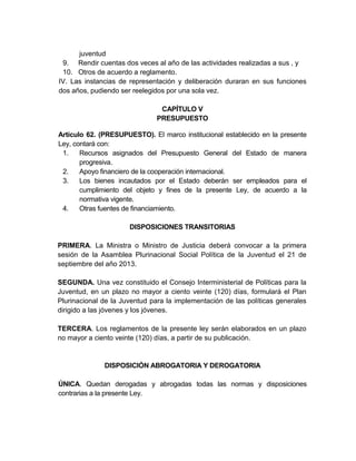 juventud
 9. Rendir cuentas dos veces al año de las actividades realizadas a sus , y
 10. Otros de acuerdo a reglamento.
IV. Las instancias de representación y deliberación duraran en sus funciones
dos años, pudiendo ser reelegidos por una sola vez.

                                CAPÍTULO V
                               PRESUPUESTO

Artículo 62. (PRESUPUESTO). El marco institucional establecido en la presente
Ley, contará con:
 1.    Recursos asignados del Presupuesto General del Estado de manera
       progresiva.
 2.    Apoyo financiero de la cooperación internacional.
 3.    Los bienes incautados por el Estado deberán ser empleados para el
       cumplimiento del objeto y fines de la presente Ley, de acuerdo a la
       normativa vigente.
 4.    Otras fuentes de financiamiento.

                      DISPOSICIONES TRANSITORIAS

PRIMERA. La Ministra o Ministro de Justicia deberá convocar a la primera
sesión de la Asamblea Plurinacional Social Política de la Juventud el 21 de
septiembre del año 2013.

SEGUNDA. Una vez constituido el Consejo Interministerial de Políticas para la
Juventud, en un plazo no mayor a ciento veinte (120) días, formulará el Plan
Plurinacional de la Juventud para la implementación de las políticas generales
dirigido a las jóvenes y los jóvenes.

TERCERA. Los reglamentos de la presente ley serán elaborados en un plazo
no mayor a ciento veinte (120) días, a partir de su publicación.


              DISPOSICIÓN ABROGATORIA Y DEROGATORIA

ÚNICA. Quedan derogadas y abrogadas todas las normas y disposiciones
contrarias a la presente Ley.
 