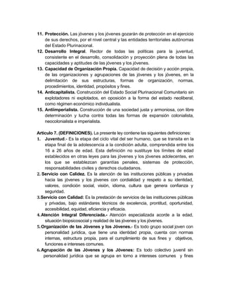 11. Protección. Las jóvenes y los jóvenes gozarán de protección en el ejercicio
    de sus derechos, por el nivel central y las entidades territoriales autónomas
    del Estado Plurinacional.
12. Desarrollo Integral. Rector de todas las políticas para la juventud,
    consistente en el desarrollo, consolidación y proyección plena de todas las
    capacidades y aptitudes de las jóvenes y los jóvenes.
13. Capacidad de Organización Propia. Capacidad de decisión y acción propia,
    de las organizaciones y agrupaciones de las jóvenes y los jóvenes, en la
    delimitación de sus estructuras, formas de organización, normas,
    procedimientos, identidad, propósitos y fines.
14. Anticapitalista. Construcción del Estado Social Plurinacional Comunitario sin
    explotadores ni explotados, en oposición a la forma del estado neoliberal,
    como régimen económico individualista.
15. Antiimperialista. Construcción de una sociedad justa y armoniosa, con libre
    determinación y lucha contra todas las formas de expansión colonialista,
    neocolonialista e imperialista.

Artículo 7. (DEFINICIONES). La presente ley contiene las siguientes definiciones:
1. Juventud.- Es la etapa del ciclo vital del ser humano, que se transita en la
     etapa final de la adolescencia a la condición adulta, comprendida entre los
     16 a 26 años de edad. Esta definición no sustituye los límites de edad
     establecidos en otras leyes para las jóvenes y los jóvenes adolecentes, en
     los que se establezcan garantías penales, sistemas de protección,
     responsabilidades civiles y derechos ciudadanos.
2. Servicio con Calidez. Es la atención de las instituciones públicas y privadas
     hacia las jóvenes y los jóvenes con cordialidad y respeto a su identidad,
     valores, condición social, visión, idioma, cultura que genera confianza y
     seguridad.
3. Servicio con Calidad: Es la prestación de servicios de las instituciones públicas
     y privadas, bajo estándares técnicos de excelencia, prontitud, oportunidad,
     accesibilidad, equidad, eficiencia y eficacia.
4. Atención Integral Diferenciada.- Atención especializada acorde a la edad,
     situación biopsicosocial y realidad de las jóvenes y los jóvenes.
5. Organización de las Jóvenes y los Jóvenes.- Es todo grupo social joven con
     personalidad jurídica, que tiene una identidad propia, cuenta con normas
     internas, estructura propia, para el cumplimiento de sus fines y objetivos,
     funciones e intereses comunes.
6. Agrupación de las Jóvenes y los Jóvenes: Es todo colectivo juvenil sin
    personalidad jurídica que se agrupa en torno a intereses comunes y fines
 