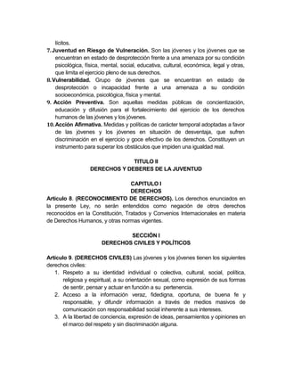 lícitos.
7. Juventud en Riesgo de Vulneración. Son las jóvenes y los jóvenes que se
    encuentran en estado de desprotección frente a una amenaza por su condición
    psicológica, física, mental, social, educativa, cultural, económica, legal y otras,
    que limita el ejercicio pleno de sus derechos.
8. Vulnerabilidad. Grupo de jóvenes que se encuentran en estado de
    desprotección o incapacidad frente a una amenaza a su condición
    socioeconómica, psicológica, física y mental.
9. Acción Preventiva. Son aquellas medidas públicas de concientización,
    educación y difusión para el fortalecimiento del ejercicio de los derechos
    humanos de las jóvenes y los jóvenes.
10. Acción Afirmativa. Medidas y políticas de carácter temporal adoptadas a favor
    de las jóvenes y los jóvenes en situación de desventaja, que sufren
    discriminación en el ejercicio y goce efectivo de los derechos. Constituyen un
    instrumento para superar los obstáculos que impiden una igualdad real.

                                TITULO II
                   DERECHOS Y DEBERES DE LA JUVENTUD

                                  CAPITULO I
                                  DERECHOS
Artículo 8. (RECONOCIMIENTO DE DERECHOS). Los derechos enunciados en
la presente Ley, no serán entendidos como negación de otros derechos
reconocidos en la Constitución, Tratados y Convenios Internacionales en materia
de Derechos Humanos, y otras normas vigentes.

                                SECCIÓN I
                        DERECHOS CIVILES Y POLÍTICOS

Artículo 9. (DERECHOS CIVILES) Las jóvenes y los jóvenes tienen los siguientes
derechos civiles:
   1. Respeto a su identidad individual o colectiva, cultural, social, política,
       religiosa y espiritual, a su orientación sexual, como expresión de sus formas
       de sentir, pensar y actuar en función a su pertenencia.
   2. Acceso a la información veraz, fidedigna, oportuna, de buena fe y
       responsable, y difundir información a través de medios masivos de
       comunicación con responsabilidad social inherente a sus intereses.
   3. A la libertad de conciencia, expresión de ideas, pensamientos y opiniones en
       el marco del respeto y sin discriminación alguna.
 