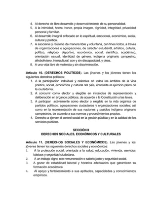4. Al derecho de libre desarrollo y desenvolvimiento de su personalidad.
   5. A la intimidad, honra, honor, propia imagen, dignidad, integridad, privacidad
      personal y familiar.
   6. Al desarrollo integral enfocado en lo espiritual, emocional, económico, social,
      cultural y político.
   7. A asociarse y reunirse de manera libre y voluntaria, con fines lícitos, a través
      de organizaciones o agrupaciones, de carácter estudiantil, artístico, cultural,
      político, religioso, deportivo, económico, social, científico, académico,
      orientación sexual, identidad de género, indígena originario campesino,
      afroboliviano, intercultural, con y sin discapacidad, y otros.
   8. A una vida libre de violencia y sin discriminación.

Artículo 10. (DERECHOS POLÍTICOS). Las jóvenes y los jóvenes tienen los
siguientes derechos políticos:
    1. A la participación individual y colectiva en todos los ámbitos de la vida
       política, social, económica y cultural del país, enfocada al ejercicio pleno de
       la ciudadanía.
    2. A concurrir como elector y elegible en instancias de representación y
       deliberación en órganos públicos, de acuerdo a la Constitución y las leyes.
    3. A participar activamente como elector o elegible en la vida orgánica de
       partidos políticos, agrupaciones ciudadanas y organizaciones sociales; así
       como en la representación de sus naciones y pueblos indígena originario
       campesinos, de acuerdo a sus normas y procedimientos propios.
    4. Derecho a ejercer el control social en la gestión pública y en la calidad de los
       servicios públicos.

                            SECCIÓN II
            DERECHOS SOCIALES, ECONÓMICOS Y CULTURALES

Artículo 11. (DERECHOS SOCIALES Y ECONÓMICOS). Las jóvenes y los
jóvenes tienen los siguientes derechos sociales y económicos:
1.    A la protección social, orientada a la salud, educación, vivienda, servicios
     básicos y seguridad ciudadana.
2.    A un trabajo digno con remuneración o salario justo y seguridad social.
3.   A gozar de estabilidad laboral y horarios adecuados que garanticen su
     formación académica.
4.    Al apoyo y fortalecimiento a sus aptitudes, capacidades y conocimientos
     empíricos.
 