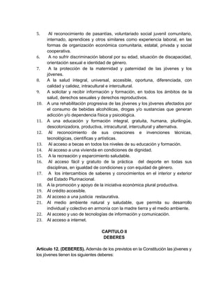 5.     Al reconocimiento de pasantías, voluntariado social juvenil comunitario,
      internado, aprendices y otros similares como experiencia laboral, en las
      formas de organización económica comunitaria, estatal, privada y social
      cooperativa.
6.     A no sufrir discriminación laboral por su edad, situación de discapacidad,
      orientación sexual e identidad de género.
7.     A la protección de la maternidad y paternidad de las jóvenes y los
      jóvenes.
8.    A la salud integral, universal, accesible, oportuna, diferenciada, con
      calidad y calidez, intracultural e intercultural.
9.    A solicitar y recibir información y formación, en todos los ámbitos de la
      salud, derechos sexuales y derechos reproductivos.
10.   A una rehabilitación progresiva de las jóvenes y los jóvenes afectados por
      el consumo de bebidas alcohólicas, drogas y/o sustancias que generan
      adicción y/o dependencia física y psicológica.
11.   A una educación y formación integral, gratuita, humana, plurilingüe,
      descolonizadora, productiva, intracultural, intercultural y alternativa.
12.    Al reconocimiento de sus creaciones e invenciones técnicas,
      tecnológicas, científicas y artísticas.
13.    Al acceso a becas en todos los niveles de su educación y formación.
14.    Al acceso a una vivienda en condiciones de dignidad.
15.    A la recreación y esparcimiento saludable.
16.    Al acceso fácil y gratuito de la práctica del deporte en todas sus
      disciplinas, en igualdad de condiciones y con equidad de género.
17.    A los intercambios de saberes y conocimientos en el interior y exterior
      del Estado Plurinacional.
18.   A la promoción y apoyo de la iniciativa económica plural productiva.
19.   Al crédito accesible.
20.   Al acceso a una justicia restaurativa.
21.   Al medio ambiente natural y saludable, que permita su desarrollo
      individual y colectivo en armonía con la madre tierra y el medio ambiente.
22.   Al acceso y uso de tecnologías de información y comunicación.
23.   Al acceso a internet.

                                  CAPITULO II
                                   DEBERES

Artículo 12. (DEBERES). Además de los previstos en la Constitución las jóvenes y
los jóvenes tienen los siguientes deberes:
 