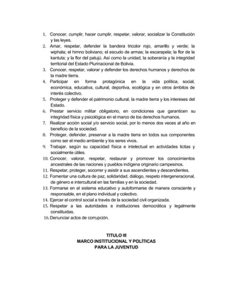 1. Conocer, cumplir, hacer cumplir, respetar, valorar, socializar la Constitución
    y las leyes.
2. Amar, respetar, defender la bandera tricolor rojo, amarillo y verde; la
    wiphala; el himno boliviano; el escudo de armas; la escarapela; la flor de la
    kantuta; y la flor del patujú. Así como la unidad, la soberanía y la integridad
    territorial del Estado Plurinacional de Bolivia.
3. Conocer, respetar, valorar y defender los derechos humanos y derechos de
    la madre tierra.
4. Participar en forma protagónica en la vida política, social,
    económica, educativa, cultural, deportiva, ecológica y en otros ámbitos de
    interés colectivo.
5. Proteger y defender el patrimonio cultural, la madre tierra y los intereses del
    Estado.
6. Prestar servicio militar obligatorio, en condiciones que garanticen su
    integridad física y psicológica en el marco de los derechos humanos.
7. Realizar acción social y/o servicio social, por lo menos dos veces al año en
    beneficio de la sociedad.
8. Proteger, defender, preservar a la madre tierra en todos sus componentes
    como ser el medio ambiente y los seres vivos.
9. Trabajar, según su capacidad física e intelectual en actividades licitas y
    socialmente útiles.
10. Conocer, valorar, respetar, restaurar y promover los conocimientos
    ancestrales de las naciones y pueblos indígena originario campesinos.
11. Respetar, proteger, socorrer y asistir a sus ascendientes y descendientes.
12. Fomentar una cultura de paz, solidaridad, diálogo, respeto intergeneracional,
    de género e intercultural en las familias y en la sociedad.
13. Formarse en el sistema educativo y autoformarse de manera consciente y
    responsable, en el plano individual y colectivo.
14. Ejercer el control social a través de la sociedad civil organizada.
15. Respetar a las autoridades e instituciones democrática y legalmente
    constituidas.
16. Denunciar actos de corrupción.


                             TITULO III
                  MARCO INSTITUCIONAL Y POLÍTICAS
                        PARA LA JUVENTUD
 
