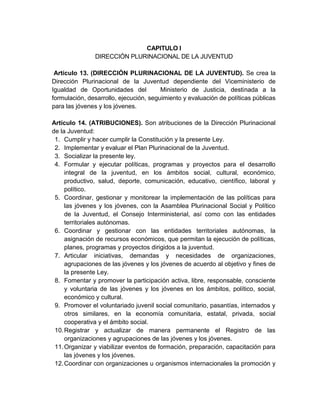 CAPITULO I
               DIRECCIÓN PLURINACIONAL DE LA JUVENTUD

 Artículo 13. (DIRECCIÓN PLURINACIONAL DE LA JUVENTUD). Se crea la
Dirección Plurinacional de la Juventud dependiente del Viceministerio de
Igualdad de Oportunidades del           Ministerio de Justicia, destinada a la
formulación, desarrollo, ejecución, seguimiento y evaluación de políticas públicas
para las jóvenes y los jóvenes.

Artículo 14. (ATRIBUCIONES). Son atribuciones de la Dirección Plurinacional
de la Juventud:
 1. Cumplir y hacer cumplir la Constitución y la presente Ley.
 2. Implementar y evaluar el Plan Plurinacional de la Juventud.
 3. Socializar la presente ley.
 4. Formular y ejecutar políticas, programas y proyectos para el desarrollo
     integral de la juventud, en los ámbitos social, cultural, económico,
     productivo, salud, deporte, comunicación, educativo, científico, laboral y
     político.
 5. Coordinar, gestionar y monitorear la implementación de las políticas para
     las jóvenes y los jóvenes, con la Asamblea Plurinacional Social y Político
     de la Juventud, el Consejo Interministerial, así como con las entidades
     territoriales autónomas.
 6. Coordinar y gestionar con las entidades territoriales autónomas, la
     asignación de recursos económicos, que permitan la ejecución de políticas,
     planes, programas y proyectos dirigidos a la juventud.
 7. Articular iniciativas, demandas y necesidades de organizaciones,
     agrupaciones de las jóvenes y los jóvenes de acuerdo al objetivo y fines de
     la presente Ley.
 8. Fomentar y promover la participación activa, libre, responsable, consciente
     y voluntaria de las jóvenes y los jóvenes en los ámbitos, político, social,
     económico y cultural.
 9. Promover el voluntariado juvenil social comunitario, pasantías, internados y
     otros similares, en la economía comunitaria, estatal, privada, social
     cooperativa y el ámbito social.
 10. Registrar y actualizar de manera permanente el Registro de las
     organizaciones y agrupaciones de las jóvenes y los jóvenes.
 11. Organizar y viabilizar eventos de formación, preparación, capacitación para
     las jóvenes y los jóvenes.
 12. Coordinar con organizaciones u organismos internacionales la promoción y
 