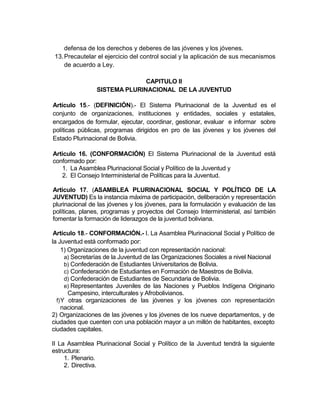 defensa de los derechos y deberes de las jóvenes y los jóvenes.
 13. Precautelar el ejercicio del control social y la aplicación de sus mecanismos
     de acuerdo a Ley.

                              CAPITULO II
                SISTEMA PLURINACIONAL DE LA JUVENTUD

Artículo 15.- (DEFINICIÓN).- El Sistema Plurinacional de la Juventud es el
conjunto de organizaciones, instituciones y entidades, sociales y estatales,
encargados de formular, ejecutar, coordinar, gestionar, evaluar e informar sobre
políticas públicas, programas dirigidos en pro de las jóvenes y los jóvenes del
Estado Plurinacional de Bolivia.

Articulo 16. (CONFORMACIÓN) El Sistema Plurinacional de la Juventud está
conformado por:
    1. La Asamblea Plurinacional Social y Político de la Juventud y
    2. El Consejo Interministerial de Políticas para la Juventud.

Articulo 17. (ASAMBLEA PLURINACIONAL SOCIAL Y POLÍTICO DE LA
JUVENTUD) Es la instancia máxima de participación, deliberación y representación
plurinacional de las jóvenes y los jóvenes, para la formulación y evaluación de las
políticas, planes, programas y proyectos del Consejo Interministerial, así también
fomentar la formación de liderazgos de la juventud boliviana.

 Artículo 18.- CONFORMACIÓN.- I. La Asamblea Plurinacional Social y Político de
la Juventud está conformado por:
     1) Organizaciones de la juventud con representación nacional:
      a) Secretarías de la Juventud de las Organizaciones Sociales a nivel Nacional
      b) Confederación de Estudiantes Universitarios de Bolivia.
      c) Confederación de Estudiantes en Formación de Maestros de Bolivia.
      d) Confederación de Estudiantes de Secundaria de Bolivia.
      e) Representantes Juveniles de las Naciones y Pueblos Indígena Originario
        Campesino, interculturales y Afrobolivianos.
  f) Y otras organizaciones de las jóvenes y los jóvenes con representación
     nacional.
2) Organizaciones de las jóvenes y los jóvenes de los nueve departamentos, y de
ciudades que cuenten con una población mayor a un millón de habitantes, excepto
ciudades capitales.

II La Asamblea Plurinacional Social y Político de la Juventud tendrá la siguiente
estructura:
     1. Plenario.
     2. Directiva.
 