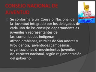 CONSEJO NACIONAL DE
JUVENTUD
Se conformara un Consejo Nacional de
la juventud integrado por los delegados de
cada uno de los consejos departamentales
juveniles y representantes de
las comunidades indígenas,
afrocolombianas, raizales de San Andrés y
Providencia, juventudes campesinas,
organizaciones ó movimientos juveniles
de carácter nacional, según reglamentación
del gobierno.
 