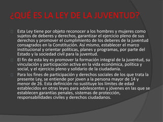 ¿QUÉ ES LA LEY DE LA JUVENTUD?
Esta Ley tiene por objeto reconocer a los hombres y mujeres como
sujetos de deberes y derechos, garantizar el ejercicio pleno de sus
derechos y promover el cumplimiento de los deberes de la juventud
consagrados en la Constitución. Así mismo, establecer el marco
institucional y orientar políticas, planes y programas, por parte del
Estado y la sociedad civil para la juventud.
El fin de esta ley es promover la formación integral de la juventud, su
vinculación y participación activa en la vida económica, política y
social, y el ejercicio pleno y solidario de la ciudadanía.
Para los fines de participación y derechos sociales de los que trata la
presente Ley, se entiende por joven a la persona mayor de 14 y
menor de 26. Esta definición no sustituye los límites de edad
establecidos en otras leyes para adolescentes y jóvenes en las que se
establecen garantías penales, sistemas de protección,
responsabilidades civiles y derechos ciudadanos.
 