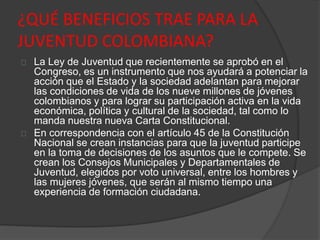 ¿QUÉ BENEFICIOS TRAE PARA LA
JUVENTUD COLOMBIANA?
La Ley de Juventud que recientemente se aprobó en el
Congreso, es un instrumento que nos ayudará a potenciar la
acción que el Estado y la sociedad adelantan para mejorar
las condiciones de vida de los nueve millones de jóvenes
colombianos y para lograr su participación activa en la vida
económica, política y cultural de la sociedad, tal como lo
manda nuestra nueva Carta Constitucional.
En correspondencia con el artículo 45 de la Constitución
Nacional se crean instancias para que la juventud participe
en la toma de decisiones de los asuntos que le compete. Se
crean los Consejos Municipales y Departamentales de
Juventud, elegidos por voto universal, entre los hombres y
las mujeres jóvenes, que serán al mismo tiempo una
experiencia de formación ciudadana.
 