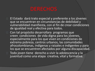 DERECHOS
El Estado dará trato especial y preferente a los jóvenes
que se encuentran en circunstancias de debilidad y
vulnerabilidad manifiesta, con el fin de crear condiciones
de igualdad real y efectiva para todos.
Con tal propósito desarrollara programas que
creen condiciones de vida digna para los jóvenes,
especialmente para los que viven en condiciones de
extrema pobreza, centros urbanos, las comunidades
afrocolombianas, indígenas y raizales e indigentes y para
los que se encuentren afectados por alguna discapacidad.
Todo joven tiene derecho a vivir la adolescencia y la
juventud como una etapa creativa, vital y formativa.
 