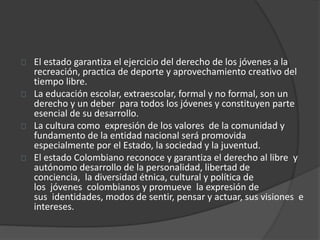 El estado garantiza el ejercicio del derecho de los jóvenes a la
recreación, practica de deporte y aprovechamiento creativo del
tiempo libre.
La educación escolar, extraescolar, formal y no formal, son un
derecho y un deber para todos los jóvenes y constituyen parte
esencial de su desarrollo.
La cultura como expresión de los valores de la comunidad y
fundamento de la entidad nacional será promovida
especialmente por el Estado, la sociedad y la juventud.
El estado Colombiano reconoce y garantiza el derecho al libre y
autónomo desarrollo de la personalidad, libertad de
conciencia, la diversidad étnica, cultural y política de
los jóvenes colombianos y promueve la expresión de
sus identidades, modos de sentir, pensar y actuar, sus visiones e
intereses.
 