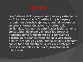 DEBERES
Son Deberes de los jóvenes nacionales y extranjeros
en Colombia acatar la Constitución y las leyes y
respetar los derechos ajenos, asumir el proceso de
su propia formación, actuar con criterio de
solidaridad, respetar las autoridades legítimamente
constituidas, defender y difundir los derechos
humanos como fundamento de la convivencia
pacífica, participar activamente en la vida cívica,
política, económica y comunitaria del país, colaborar
con el funcionamiento de la justicia y proteger los
recursos naturales y culturales, respetando las
diferencias.
 