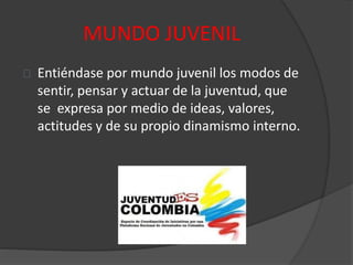 MUNDO JUVENIL
Entiéndase por mundo juvenil los modos de
sentir, pensar y actuar de la juventud, que
se expresa por medio de ideas, valores,
actitudes y de su propio dinamismo interno.
 