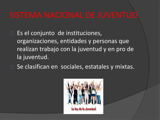 SISTEMA NACIONAL DE JUVENTUD
Es el conjunto de instituciones,
organizaciones, entidades y personas que
realizan trabajo con la juventud y en pro de
la juventud.
Se clasifican en sociales, estatales y mixtas.
 