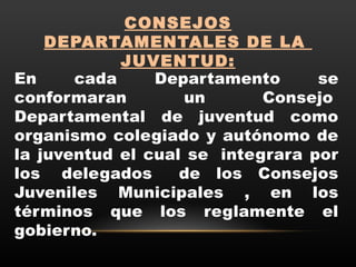 CONSEJOS
DEPARTAMENTALES DE LA 
JUVENTUD:
En cada Departamento se
conformaran un Consejo 
Departamental de juventud como
organismo colegiado y autónomo de
la juventud el cual se  integrara por
los  delegados   de los Consejos
Juveniles Municipales , en los
términos que los reglamente el
gobierno.
 
