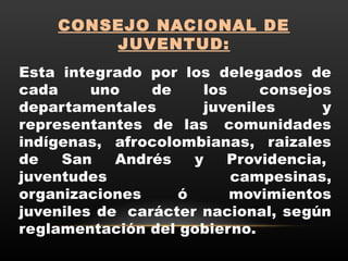 CONSEJO NACIONAL DE
JUVENTUD:
Esta integrado por los delegados de
cada uno de los consejos
departamentales juveniles y
representantes de las  comunidades
indígenas, afrocolombianas, raizales
de San Andrés y Providencia, 
juventudes campesinas,
organizaciones ó  movimientos
juveniles de  carácter nacional, según
reglamentación del gobierno.
 