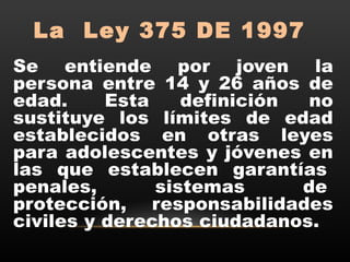 La  Ley 375 DE 1997
Se entiende por joven la
persona entre 14 y 26 años de
edad.  Esta definición no
sustituye los límites de edad
establecidos en otras leyes
para adolescentes y jóvenes en
las que establecen garantías 
penales, sistemas de 
protección, responsabilidades
civiles y derechos ciudadanos.
 