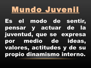 Mundo Juvenil
Es el modo de sentir,
pensar y actuar de la
juventud, que se  expresa
por medio de ideas,
valores, actitudes y de su
propio dinamismo interno.
 