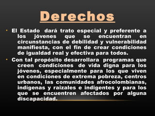 Derechos
• El Estado  dará trato especial y preferente a
los jóvenes que se encuentran en
circunstancias de debilidad y vulnerabilidad
manifiesta, con el fin de crear condiciones
de igualdad real y efectiva para todos.
• Con tal propósito desarrollara  programas que
creen  condiciones  de vida digna para los
jóvenes, especialmente para los que viven
en condiciones de extrema pobreza, centros
urbanos, las comunidades afrocolombianas,
indígenas y raizales e indigentes y para los
que se encuentren afectados por alguna
discapacidad.
 