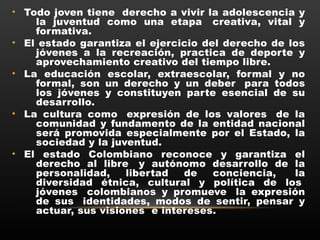 • Todo joven tiene  derecho a vivir la adolescencia y
la juventud como una etapa  creativa, vital y
formativa.
• El estado garantiza el ejercicio del derecho de los
jóvenes a la recreación, practica de deporte y
aprovechamiento creativo del tiempo libre.
• La educación escolar, extraescolar, formal y no
formal, son un derecho y un deber  para todos
los jóvenes y constituyen parte esencial de su
desarrollo.
• La cultura como  expresión de los valores  de la
comunidad y fundamento de la entidad nacional
será promovida especialmente por el Estado, la
sociedad y la juventud.
• El estado Colombiano reconoce y garantiza el
derecho al libre  y autónomo desarrollo de la
personalidad, libertad de conciencia,  la
diversidad étnica, cultural y política de los 
jóvenes  colombianos y promueve  la expresión
de sus  identidades, modos de sentir, pensar y
actuar, sus visiones  e intereses.
 