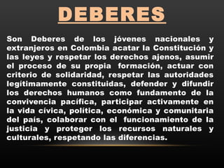 DEBERES
Son Deberes de los jóvenes nacionales y
extranjeros en Colombia acatar la Constitución y
las leyes y respetar los derechos ajenos, asumir
el proceso de su propia  formación, actuar con
criterio de solidaridad, respetar las autoridades
legítimamente constituidas, defender y difundir
los derechos humanos como fundamento de la
convivencia pacífica, participar activamente en
la vida cívica, política, económica y comunitaria
del país, colaborar con el  funcionamiento de la
justicia y proteger los recursos naturales y
culturales, respetando las diferencias.
 