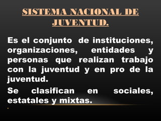 SISTEMA NACIONAL DE
JUVENTUD.
Es el conjunto  de instituciones,
organizaciones, entidades y
personas que realizan trabajo
con la juventud y en pro de la
juventud.
Se clasifican en  sociales,
estatales y mixtas.
•
 