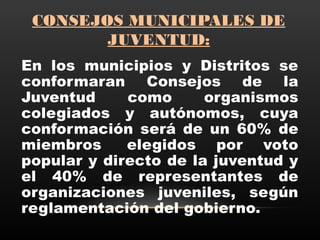 CONSEJOS MUNICIPALES DE
JUVENTUD:
En los municipios y Distritos se
conformaran Consejos de la
Juventud como organismos
colegiados y autónomos, cuya
conformación será de un 60% de
miembros  elegidos por voto
popular y directo de la juventud y
el 40% de representantes de
organizaciones juveniles, según
reglamentación del gobierno.
 