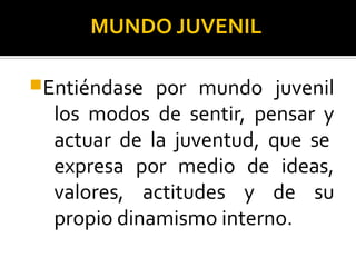 MUNDO JUVENIL
Entiéndase por mundo juvenil
los modos de sentir, pensar y
actuar de la juventud, que se
expresa por medio de ideas,
valores, actitudes y de su
propio dinamismo interno.
 