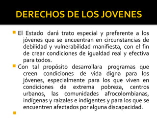 DERECHOS DE LOS JOVENES
 El Estado dará trato especial y preferente a los
jóvenes que se encuentran en circunstancias de
debilidad y vulnerabilidad manifiesta, con el fin
de crear condiciones de igualdad real y efectiva
para todos.
 Con tal propósito desarrollara programas que
creen condiciones de vida digna para los
jóvenes, especialmente para los que viven en
condiciones de extrema pobreza, centros
urbanos, las comunidades afrocolombianas,
indígenas y raizales e indigentes y para los que se
encuentren afectados por alguna discapacidad.

 