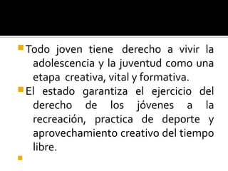 Todo joven tiene derecho a vivir la
adolescencia y la juventud como una
etapa creativa, vital y formativa.
El estado garantiza el ejercicio del
derecho de los jóvenes a la
recreación, practica de deporte y
aprovechamiento creativo del tiempo
libre.

 