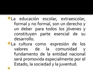 La educación escolar, extraescolar,
formal y no formal, son un derecho y
un deber para todos los jóvenes y
constituyen parte esencial de su
desarrollo.
La cultura como expresión de los
valores de la comunidad y
fundamento de la entidad nacional
será promovida especialmente por el
Estado, la sociedad y la juventud.

 