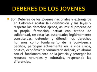 DEBERES DE LOS JOVENES
 Son Deberes de los jóvenes nacionales y extranjeros
en Colombia acatar la Constitución y las leyes y
respetar los derechos ajenos, asumir el proceso de
su propia formación, actuar con criterio de
solidaridad, respetar las autoridades legítimamente
constituidas, defender y difundir los derechos
humanos como fundamento de la convivencia
pacífica, participar activamente en la vida cívica,
política, económica y comunitaria del país, colaborar
con el funcionamiento de la justicia y proteger los
recursos naturales y culturales, respetando las
diferencias.
 