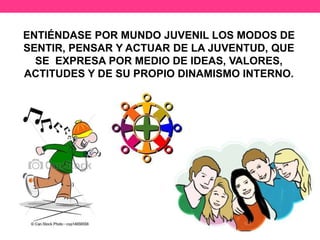 ENTIÉNDASE POR MUNDO JUVENIL LOS MODOS DE
SENTIR, PENSAR Y ACTUAR DE LA JUVENTUD, QUE
SE EXPRESA POR MEDIO DE IDEAS, VALORES,
ACTITUDES Y DE SU PROPIO DINAMISMO INTERNO.
 