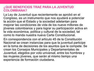 ¿QUE BENEFICIOS TRAE PARA LA JUVENTUD
COLOMBIANA?
La Ley de Juventud que recientemente se aprobó en el
Congreso, es un instrumento que nos ayudará a potenciar
la acción que el Estado y la sociedad adelantan para
mejorar las condiciones de vida de los nueve millones de
jóvenes colombianos y para lograr su participación activa en
la vida económica, política y cultural de la sociedad, tal
como lo manda nuestra nueva Carta Constitucional.
En correspondencia con el artículo 45 de la Constitución
Nacional se crean instancias para que la juventud participe
en la toma de decisiones de los asuntos que le compete. Se
crean los Consejos Municipales y Departamentales de
Juventud, elegidos por voto universal, entre los hombres y
las mujeres jóvenes, que serán al mismo tiempo una
experiencia de formación ciudadana.
 