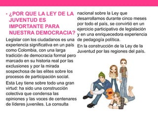 • ¿POR QUE LA LEY DE LA
JUVENTUD ES
IMPORTANTE PARA
NUESTRA DEMOCRACIA?
Legislar con los ciudadanos es una
experiencia significativa en un país
como Colombia, con una larga
tradición de democracia formal pero
marcado en su historia real por las
exclusiones y por la mirada
sospechosa de las elites sobre los
procesos de participación social.
Esta Ley tiene sobre todo una gran
virtud: ha sido una construcción
colectiva que condensa las
opiniones y las voces de centenares
de líderes juveniles. La consulta
nacional sobre la Ley que
desarrollamos durante cinco meses
por todo el país, se convirtió en un
ejercicio participativo de legislación
y en una enriquecedora experiencia
de pedagogía política.
En la construcción de la Ley de la
Juventud por las regiones del país.
 