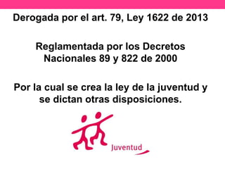 Derogada por el art. 79, Ley 1622 de 2013
Reglamentada por los Decretos
Nacionales 89 y 822 de 2000
Por la cual se crea la ley de la juventud y
se dictan otras disposiciones.
 