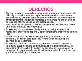 DERECHOS
• Con tal propósito desarrollara programas que creen condiciones de
vida digna para los jóvenes, especialmente para los que viven en
condiciones de extrema pobreza, centros urbanos, las comunidades
afrocolombianas, indígenas y raizales e indigentes y para los que se
encuentren afectados por alguna discapacidad.
• Todo joven tiene derecho a vivir la adolescencia y la juventud como
una etapa creativa, vital y formativa.
• El estado garantiza el ejercicio del derecho de los jóvenes a la
recreación, practica de deporte y aprovechamiento creativo del tiempo
libre.
• La educación escolar, extraescolar, formal y no formal, son un
derecho y un deber para todos los jóvenes y constituyen parte
esencial de su desarrollo.
• El estado Colombiano reconoce y garantiza el derecho al libre y
autónomo desarrollo de la personalidad, libertad de conciencia, la
diversidad étnica, cultural y política de los jóvenes colombianos y
promueve la expresión de sus identidades, modos de sentir, pensar
y actuar, sus visiones e intereses.
 