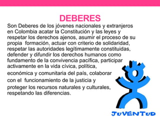 DEBERES
Son Deberes de los jóvenes nacionales y extranjeros
en Colombia acatar la Constitución y las leyes y
respetar los derechos ajenos, asumir el proceso de su
propia formación, actuar con criterio de solidaridad,
respetar las autoridades legítimamente constituidas,
defender y difundir los derechos humanos como
fundamento de la convivencia pacífica, participar
activamente en la vida cívica, política,
económica y comunitaria del país, colaborar
con el funcionamiento de la justicia y
proteger los recursos naturales y culturales,
respetando las diferencias.
 