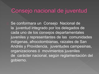 Se conformara un Consejo Nacional de
la juventud integrado por los delegados de
cada uno de los consejos departamentales
juveniles y representantes de las comunidades
indígenas, afrocolombianas, raizales de San
Andrés y Providencia, juventudes campesinas,
organizaciones ó movimientos juveniles
de carácter nacional, según reglamentación del
gobierno.
 