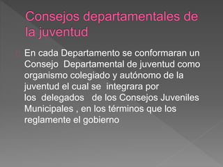 En cada Departamento se conformaran un
Consejo Departamental de juventud como
organismo colegiado y autónomo de la
juventud el cual se integrara por
los delegados de los Consejos Juveniles
Municipales , en los términos que los
reglamente el gobierno
 