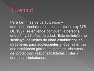 Para los fines de participación y
derechos sociales de los que trata la Ley 375
DE 1997, se entiende por joven la persona
entre 14 y 26 años de edad. Esta definición no
sustituye los límites de edad establecidos en
otras leyes para adolescentes y jóvenes en las
que establecen garantías penales, sistemas
de protección, responsabilidades civiles y
derechos ciudadanos.
 