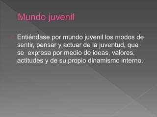 Entiéndase por mundo juvenil los modos de
sentir, pensar y actuar de la juventud, que
se expresa por medio de ideas, valores,
actitudes y de su propio dinamismo interno.
 