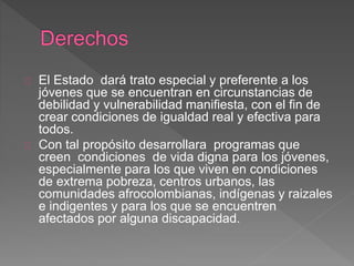 El Estado dará trato especial y preferente a los
jóvenes que se encuentran en circunstancias de
debilidad y vulnerabilidad manifiesta, con el fin de
crear condiciones de igualdad real y efectiva para
todos.
Con tal propósito desarrollara programas que
creen condiciones de vida digna para los jóvenes,
especialmente para los que viven en condiciones
de extrema pobreza, centros urbanos, las
comunidades afrocolombianas, indígenas y raizales
e indigentes y para los que se encuentren
afectados por alguna discapacidad.
 