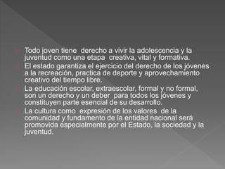 Todo joven tiene derecho a vivir la adolescencia y la
juventud como una etapa creativa, vital y formativa.
El estado garantiza el ejercicio del derecho de los jóvenes
a la recreación, practica de deporte y aprovechamiento
creativo del tiempo libre.
La educación escolar, extraescolar, formal y no formal,
son un derecho y un deber para todos los jóvenes y
constituyen parte esencial de su desarrollo.
La cultura como expresión de los valores de la
comunidad y fundamento de la entidad nacional será
promovida especialmente por el Estado, la sociedad y la
juventud.
 