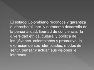 El estado Colombiano reconoce y garantiza
el derecho al libre y autónomo desarrollo de
la personalidad, libertad de conciencia, la
diversidad étnica, cultural y política de
los jóvenes colombianos y promueve la
expresión de sus identidades, modos de
sentir, pensar y actuar, sus visiones e
intereses.
 