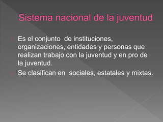 Es el conjunto de instituciones,
organizaciones, entidades y personas que
realizan trabajo con la juventud y en pro de
la juventud.
Se clasifican en sociales, estatales y mixtas.
 