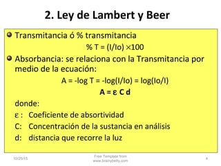 2. Ley de Lambert y Beer
Transmitancia ó % transmitancia
% T = (I/Io) ×100
Absorbancia: se relaciona con la Transmitancia por
medio de la ecuación:
A = -log T = -log(I/Io) = log(Io/I)
A = ε C d
donde:
ε : Coeficiente de absortividad
C: Concentración de la sustancia en análisis
d: distancia que recorre la luz
10/25/15
Free Template from
www.brainybetty.com
4
 