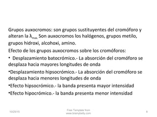 10/25/15
Free Template from
www.brainybetty.com
8
Grupos auxocromos: son grupos sustituyentes del cromóforo y
alteran la λmax. Son auxocromos los halógenos, grupos metilo,
grupos hidroxi, alcohoxi, amino.
Efecto de los grupos auxocromos sobre los cromóforos:
• Desplazamiento batocrómico.- La absorción del cromóforo se
desplaza hacia mayores longitudes de onda
•Desplazamiento hipsocrómico.- La absorción del cromóforo se
desplaza hacia menores longitudes de onda
•Efecto hipsocrómico.- la banda presenta mayor intensidad
•Efecto hipocrómico.- la banda presenta menor intensidad
 